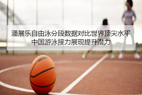 潘展乐自由泳分段数据对比世界顶尖水平中国游泳接力展现提升潜力