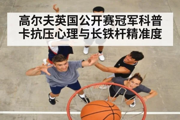 高尔夫英国公开赛冠军科普卡抗压心理与长铁杆精准度