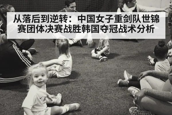 从落后到逆转:中国女子重剑队世锦赛团体决赛战胜韩国夺冠战术分析