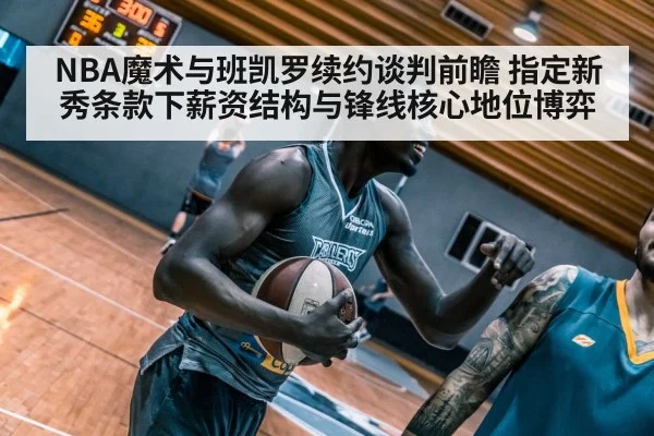 NBA魔术与班凯罗续约谈判前瞻 指定新秀条款下薪资结构与锋线核心地位博弈